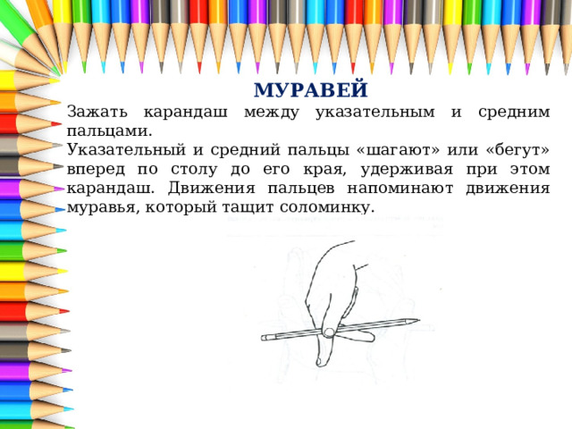  МУРАВЕЙ Зажать карандаш между указательным и средним пальцами. Указательный и средний пальцы «шагают» или «бегут» вперед по столу до его края, удерживая при этом карандаш. Движения пальцев напоминают движения муравья, который тащит соломинку. 