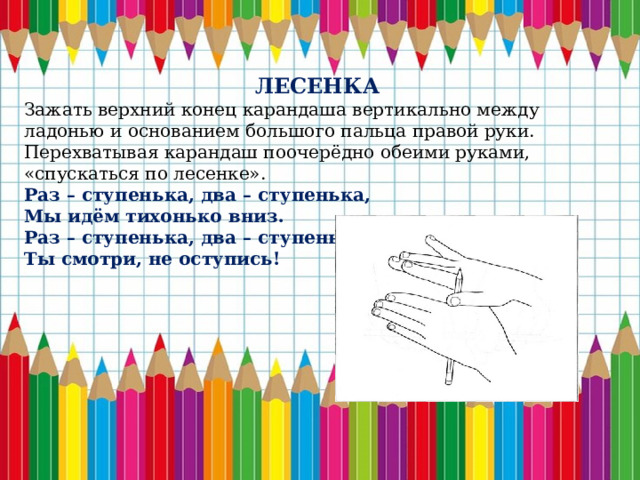 ЛЕСЕНКА Зажать верхний конец карандаша вертикально между ладонью и основанием большого пальца правой руки. Перехватывая карандаш поочерёдно обеими руками, «спускаться по лесенке». Раз – ступенька, два – ступенька, Мы идём тихонько вниз. Раз – ступенька, два – ступенька, Ты смотри, не оступись! 