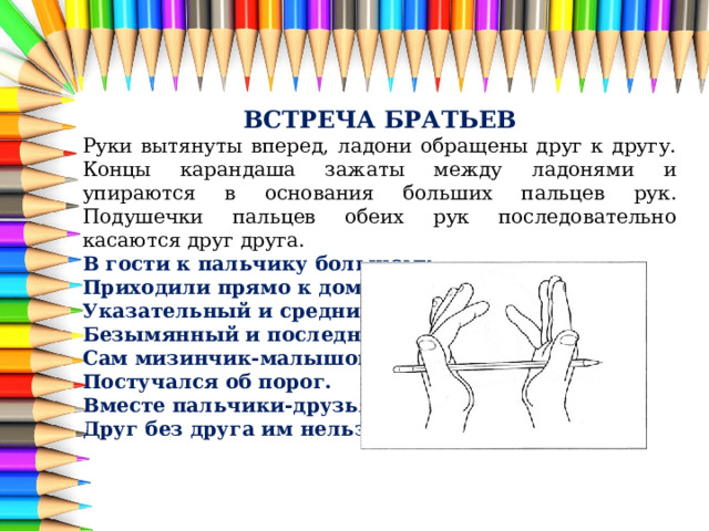 ВСТРЕЧА БРАТЬЕВ Руки вытянуты вперед, ладони обращены друг к другу. Концы карандаша зажаты между ладонями и упираются в основания больших пальцев рук. Подушечки пальцев обеих рук последовательно касаются друг друга. В гости к пальчику большому Приходили прямо к дому Указательный и средний, Безымянный и последний Сам мизинчик-малышок Постучался об порог. Вместе пальчики-друзья, Друг без друга им нельзя. 