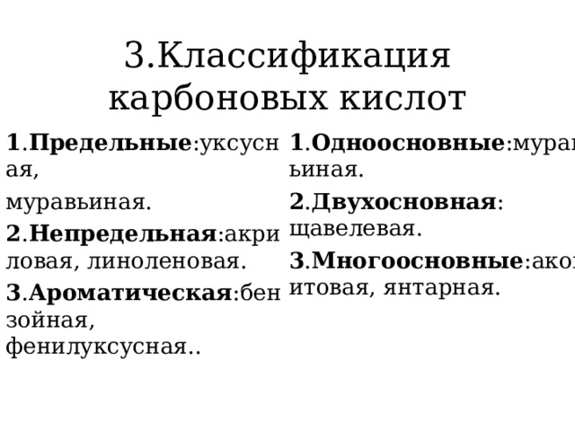 3.Классификация карбоновых кислот 1 . Предельные :уксусная, муравьиная. 2 . Непредельная :акриловая, линоленовая. 3 . Ароматическая :бензойная, фенилуксусная.. 1 . Одноосновные :муравьиная. 2 . Двухосновная : щавелевая. 3 . Многоосновные :аконитовая, янтарная. 