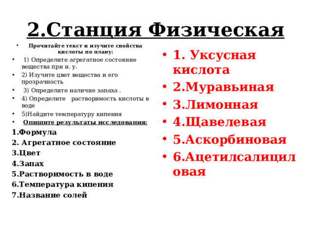 2.Станция Физическая   Прочитайте текст и изучите свойства кислоты по плану:  1) Определите агрегатное состояние вещества при н. у. 2) Изучите цвет вещества и его прозрачность  3) Определите наличие запаха . 4) Определите растворимость кислоты в воде 5)Найдите температуру кипения  Опишите результаты исследования: 1.Формула 2. Агрегатное состояние 3.Цвет 4.Запах 5.Растворимость в воде 6.Температура кипения 7.Название солей 1. Уксусная кислота 2.Муравьиная 3.Лимонная 4.Щавелевая 5.Аскорбиновая 6.Ацетилсалициловая 