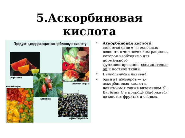 5.Аскорбиновая кислота Аскорби́новая кислота́ является одним из основных веществ в человеческом рационе, которое необходимо для нормального функционирования  соединительной  и костной ткани. Биологически активна один из изомеров —  L- аскорбиновая кислота, называемая также витамином  C  . Витамин С в природе содержится во многих фруктах и овощах.  