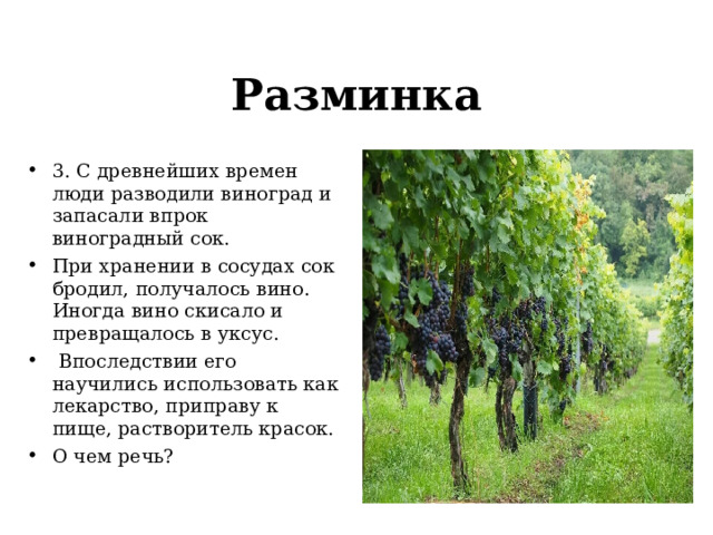 Разминка 3. С древнейших времен люди разводили виноград и запасали впрок виноградный сок. При хранении в сосудах сок бродил, получалось вино. Иногда вино скисало и превращалось в уксус.  Впоследствии его научились использовать как лекарство, приправу к пище, растворитель красок. О чем речь? 