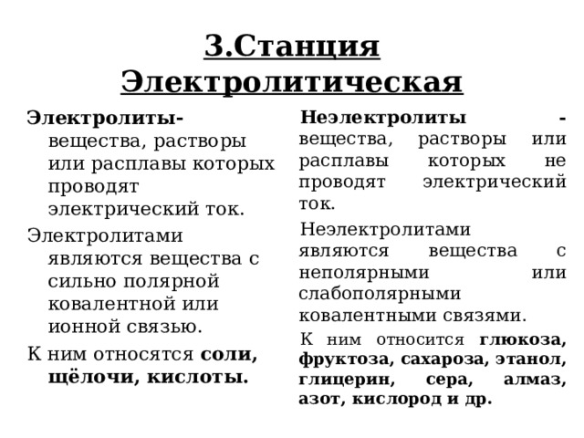  3.Станция Электролитическая   Электролиты- вещества, растворы или расплавы которых проводят электрический ток. Электролитами являются вещества с сильно полярной ковалентной или ионной связью. К ним относятся соли, щёлочи, кислоты.  Неэлектролиты - вещества, растворы или расплавы которых не проводят электрический ток. Неэлектролитами являются вещества с неполярными или слабополярными ковалентными связями. К ним относится глюкоза, фруктоза, сахароза, этанол, глицерин, сера, алмаз, азот, кислород и др.   