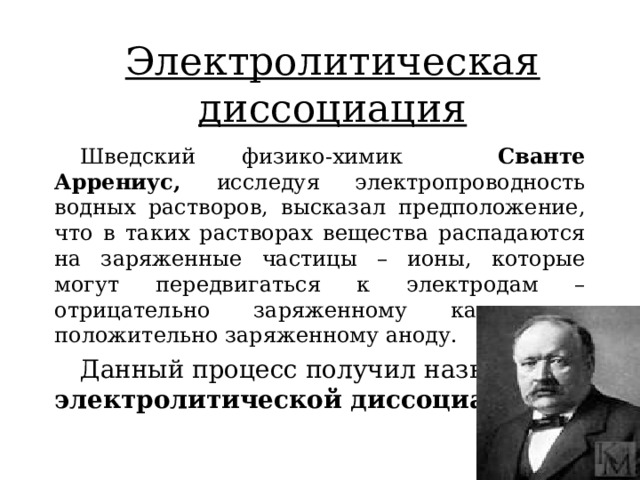Электролитическая диссоциация Шведский физико-химик Сванте Аррениус, исследуя электропроводность водных растворов, высказал предположение, что в таких растворах вещества распадаются на заряженные частицы – ионы, которые могут передвигаться к электродам – отрицательно заряженному катоду и положительно заряженному аноду. Данный процесс получил название электролитической диссоциации  