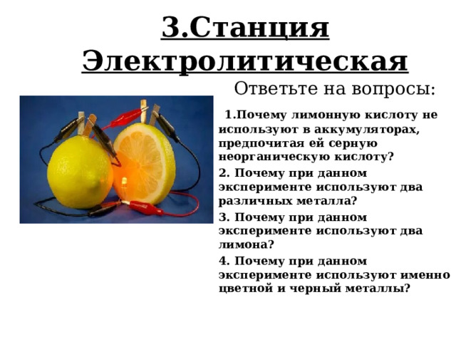3.Станция Электролитическая   Ответьте на вопросы:  1.Почему лимонную кислоту не используют в аккумуляторах, предпочитая ей серную неорганическую кислоту? 2. Почему при данном эксперименте используют два различных металла? 3. Почему при данном эксперименте используют два лимона? 4. Почему при данном эксперименте используют именно цветной и черный металлы? 