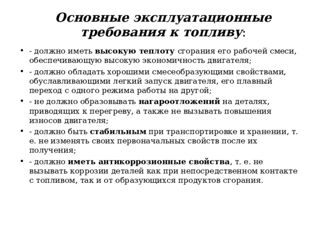  Основные эксплуатационные требования к топливу :   - должно иметь высокую теплоту сгорания его рабочей смеси, обеспечивающую высокую экономичность двигателя; - должно обладать хорошими смесеобразующими свойствами, обуславливающими легкий запуск двигателя, его плавный переход с одного режима работы на другой; - не должно образовывать нагароотложений на деталях, приводящих к перегреву, а также не вызывать повышения износов двигателя; - должно быть стабильным при транспортировке и хранении, т. е. не изменять своих первоначальных свойств после их получения; - должно иметь антикоррозионные свойства , т. е. не вызывать коррозии деталей как при непосредственном контакте с топливом, так и от образующихся продуктов сгорания.  