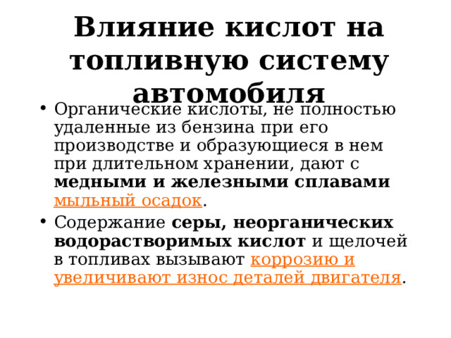 Влияние кислот на топливную систему автомобиля Органические кислоты, не полностью удаленные из бензина при его производстве и образующиеся в нем при длительном хранении, дают с медными и железными сплавами  мыльный осадок . Содержание серы, неорганических водорастворимых кислот и щелочей в топливах вызывают коррозию и увеличивают износ деталей двигателя .  