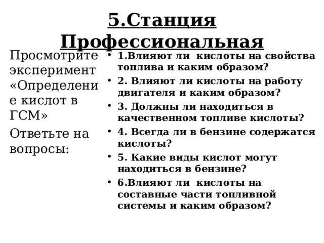 5.Станция Профессиональная Просмотрите эксперимент «Определение кислот в ГСМ» Ответьте на вопросы: 1.Влияют ли кислоты на свойства топлива и каким образом? 2. Влияют ли кислоты на работу двигателя и каким образом?  3. Должны ли находиться в качественном топливе кислоты? 4. Всегда ли в бензине содержатся кислоты? 5. Какие виды кислот могут находиться в бензине? 6.Влияют ли кислоты на составные части топливной системы и каким образом?  