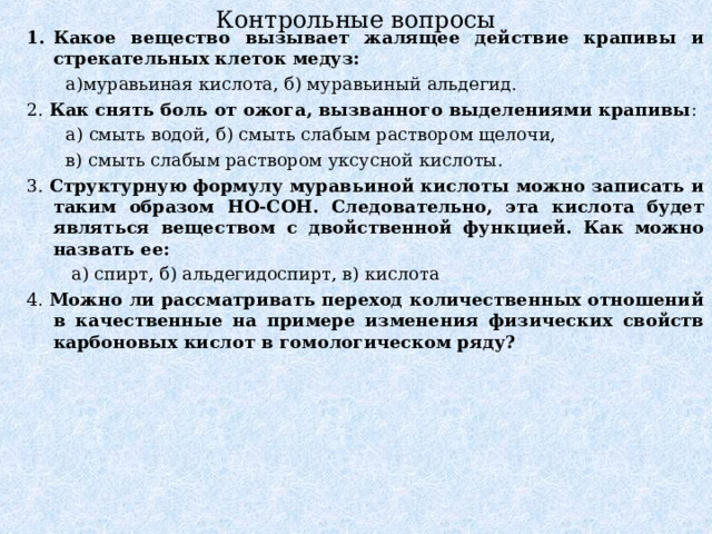 Контрольные вопросы Какое вещество вызывает жалящее действие крапивы и стрекательных клеток медуз:  а)муравьиная кислота, б) муравьиный альдегид. 2. Как снять боль от ожога, вызванного выделениями крапивы :  а) смыть водой, б) смыть слабым раствором щелочи,  в) смыть слабым раствором уксусной кислоты. 3. Структурную формулу муравьиной кислоты можно записать и таким образом НО-СОН. Следовательно, эта кислота будет являться веществом с двойственной функцией. Как можно назвать ее:  а) спирт, б) альдегидоспирт, в) кислота 4. Можно ли рассматривать переход количественных отношений в качественные на примере изменения физических свойств карбоновых кислот в гомологическом ряду? 
