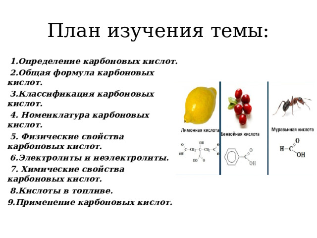План изучения темы:  1.Определение карбоновых кислот.  2.Общая формула карбоновых кислот.  3.Классификация карбоновых кислот.  4. Номенклатура карбоновых кислот.  5. Физические свойства карбоновых кислот.  6.Электролиты и неэлектролиты.  7. Химические свойства карбоновых кислот.  8.Кислоты в топливе. 9.Применение карбоновых кислот. 
