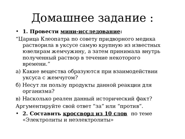 Домашнее задание : 1. Провести мини-исследование : “ Царица Клеопатра по совету придворного медика растворила в уксусе самую крупную из известных ювелирам жемчужину, а затем принимала внутрь полученный раствор в течение некоторого времени.” а) Какие вещества образуются при взаимодействии уксуса с жемчугом? б) Несут ли пользу продукты данной реакции для организма? в) Насколько реален данный исторический факт? Аргументируйте свой ответ “за” или “против”. 2. Составить кроссворд из 10 слов  по теме «Электролиты и неэлектролиты»  
