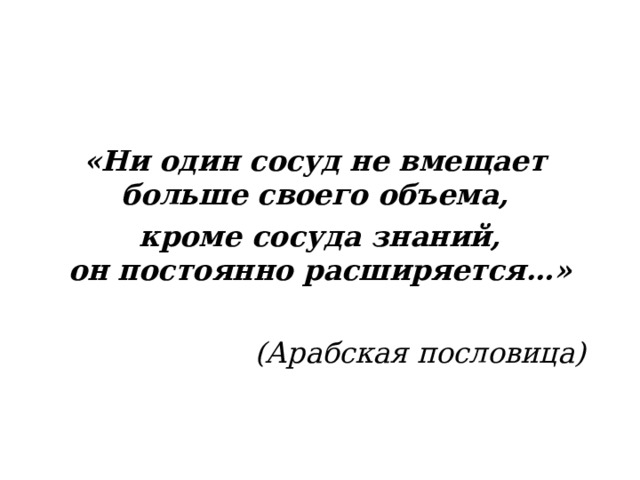 «Ни один сосуд не вмещает  больше своего объема,  кроме сосуда знаний,  он постоянно расширяется…»  (Арабская пословица)  