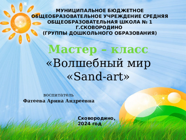 МУНИЦИПАЛЬНОЕ БЮДЖЕТНОЕ ОБЩЕОБРАЗОВАТЕЛЬНОЕ УЧРЕЖДЕНИЕ СРЕДНЯЯ ОБЩЕОБРАЗОВАТЕЛЬНАЯ ШКОЛА № 1 Г.СКОВОРОДИНО (ГРУППЫ ДОШКОЛЬНОГО ОБРАЗОВАНИЯ) Мастер – класс  «Волшебный мир «Sand-art» воспитатель Фатеева Арина Андреевна Сковородино, 2024 год 