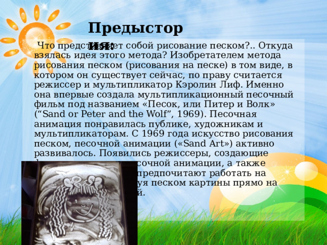 Предыстория:  Что представляет собой рисование песком?.. Откуда взялась идея этого метода? Изобретателем метода рисования песком (рисования на песке) в том виде, в котором он существует сейчас, по праву считается режиссер и мультипликатор Кэролин Лиф. Именно она впервые создала мультипликационный песочный фильм под названием «Песок, или Питер и Волк» (“Sand or Peter and the Wolf”, 1969). Песочная анимация понравилась публике, художникам и мультипликаторам. С 1969 года искусство рисования песком, песочной анимации («Sand Art») активно развивалось. Появились режиссеры, создающие фильмы на основе песочной анимации, а также художники, которые предпочитают работать на публике вживую, рисуя песком картины прямо на глазах у других людей. 
