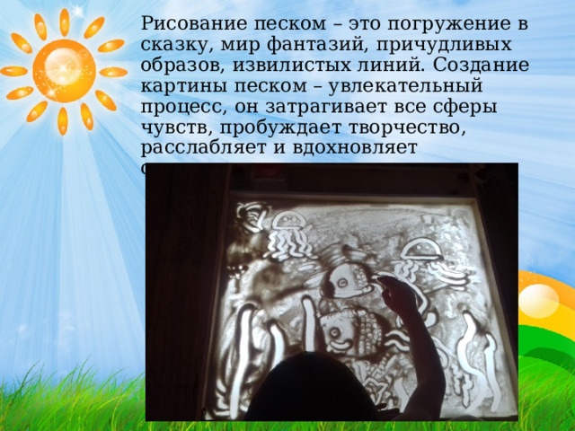   Рисование песком – это погружение в сказку, мир фантазий, причудливых образов, извилистых линий. Создание картины песком – увлекательный процесс, он затрагивает все сферы чувств, пробуждает творчество, расслабляет и вдохновляет одновременно. 
