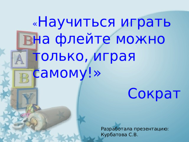 « Научиться играть на флейте можно только, играя самому!» Сократ Разработала презентацию: Курбатова С.В. 