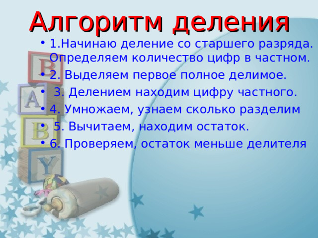 Алгоритм деления 1.Начинаю деление со старшего разряда. Определяем количество цифр в частном. 2. Выделяем первое полное делимое.  3. Делением находим цифру частного. 4. Умножаем, узнаем сколько разделим   5. Вычитаем, находим остаток. 6. Проверяем, остаток меньше делителя 