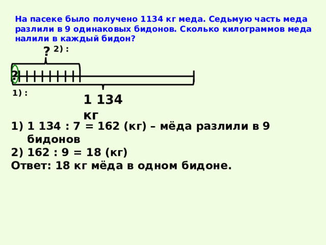 На пасеке было получено 1134 кг меда. Седьмую часть меда разлили в 9 одинаковых бидонов. Сколько килограммов меда налили в каждый бидон? ? 2) : ? 1) : 1 134 кг 1 134 : 7 = 162 (кг) – мёда разлили в 9 бидонов 162 : 9 = 18 (кг) Ответ: 18 кг мёда в одном бидоне. 
