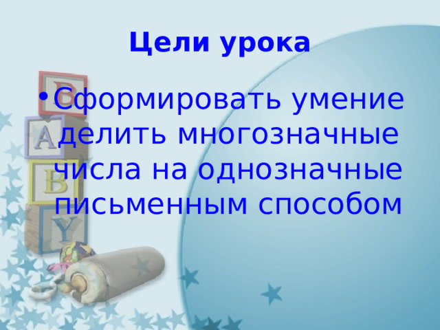 Цели урока Сформировать умение делить многозначные числа на однозначные письменным способом 