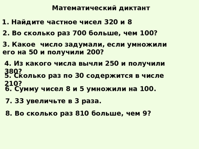 Математический диктант 1. Найдите частное чисел 320 и 8 2. Во сколько раз 700 больше, чем 100? 3. Какое число задумали, если умножили его на 50 и получили 200? 4. Из какого числа вычли 250 и получили 380? 5. Сколько раз по 30 содержится в числе 210? 6. Сумму чисел 8 и 5 умножили на 100. 7. 33 увеличьте в 3 раза. 8. Во сколько раз 810 больше, чем 9? 