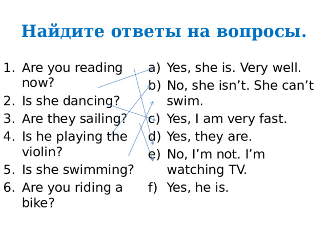 Найдите ответы на вопросы. Are you reading now? Is she dancing? Are they sailing? Is he playing the violin? Is she swimming? Are you riding a bike? Yes, she is. Very well. No, she isn’t. She can’t swim. Yes, I am very fast. Yes, they are. No, I’m not. I’m watching TV. Yes, he is. 