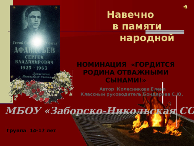 Навечно  в памяти  народной Номинация «Гордится Родина отважными сынами!» Автор Колесникова Елена Классный руководитель Бондарева С.Ю. МБОУ «Заборско-Никольская СОШ» Группа 14-17 лет 