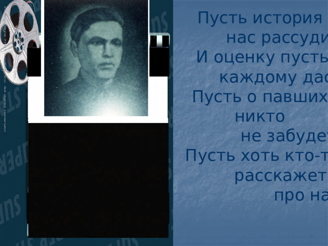Пусть история  нас рассудит И оценку пусть  каждому даст. Пусть о павших никто  не забудет, Пусть хоть кто-то  расскажет  про нас. 