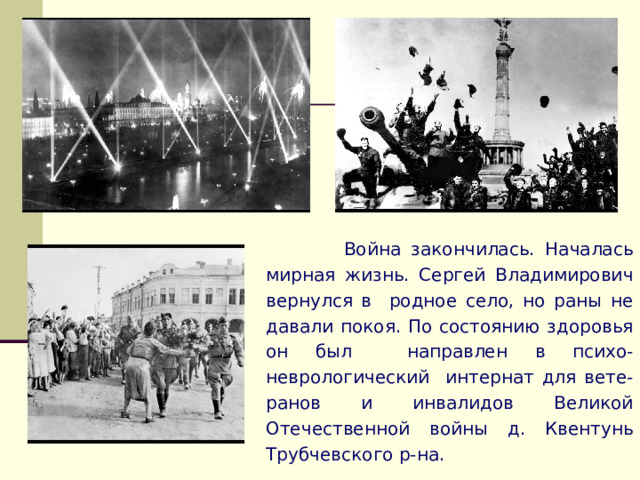  Война закончилась. Началась мирная жизнь. Сергей Владимирович вернулся в родное село, но раны не давали покоя. По состоянию здоровья он был направлен в психо-неврологический интернат для вете-ранов и инвалидов Великой Отечественной войны д. Квентунь Трубчевского р-на. 