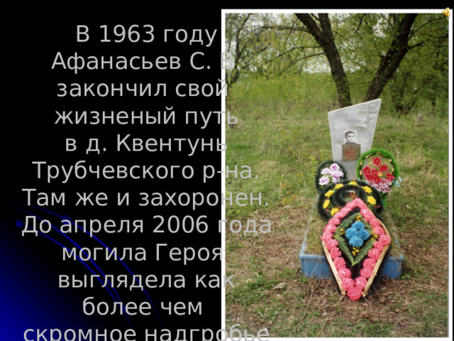В 1963 году Афанасьев С. В. закончил свой жизненый путь  в д. Квентунь Трубчевского р-на. Там же и захоронен. До апреля 2006 года могила Героя выглядела как более чем скромное надгробье 