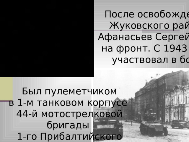 После освобождения Жуковского района Афанасьев Сергей ушел на фронт. С 1943 года участвовал в боях. Был пулеметчиком в 1-м танковом корпусе 44-й мотострелковой бригады 1-го Прибалтийского  фронта. 