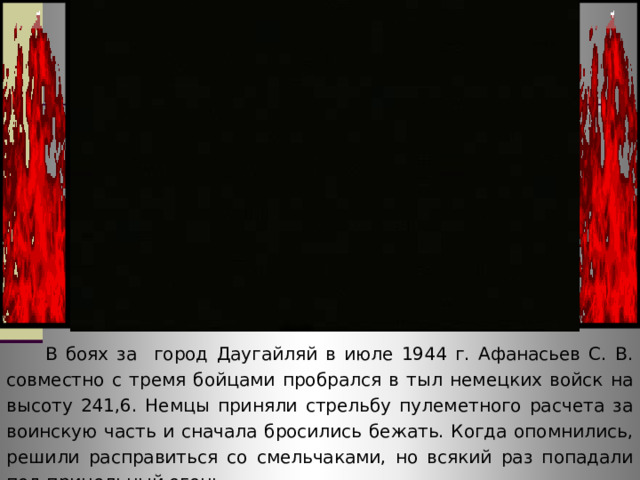  В боях за город Даугайляй в июле 1944 г. Афанасьев С. В. совместно с тремя бойцами пробрался в тыл немецких войск на высоту 241,6. Немцы приняли стрельбу пулеметного расчета за воинскую часть и сначала бросились бежать. Когда опомнились, решили расправиться со смельчаками, но всякий раз попадали под прицельный огонь. 