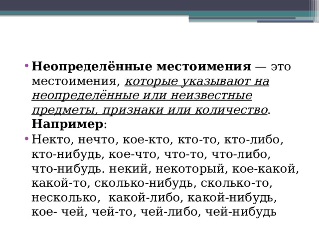 Неопределённые местоимения  — это местоимения, которые указывают на неопределённые или неизвестные предметы, признаки или количество . Например : Некто, нечто, кое-кто, кто-то, кто-либо, кто-нибудь, кое-что, что-то, что-либо, что-нибудь. некий, некоторый, кое-какой, какой-то, сколько-нибудь, сколько-то, несколько, какой-либо, какой-нибудь, кое- чей, чей-то, чей-либо, чей-нибудь 
