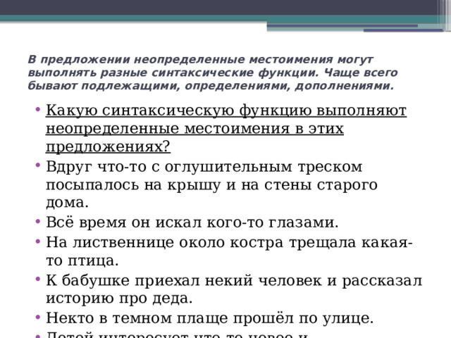 В предложении неопределенные местоимения могут выполнять разные синтаксические функции. Чаще всего бывают подлежащими, определениями, дополнениями.   Какую синтаксическую функцию выполняют неопределенные местоимения в этих предложениях? Вдруг что-то с оглушительным треском посыпалось на крышу и на стены старого дома. Всё время он искал кого-то глазами. На лиственнице около костра трещала какая-то птица. К бабушке приехал некий человек и рассказал историю про деда. Некто в темном плаще прошёл по улице. Детей интересует что-то новое и увлекательное. 