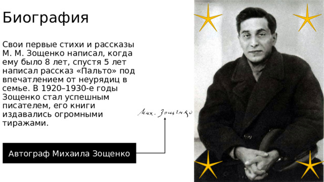 Биография Свои первые стихи и рассказы М. М. Зощенко написал, когда ему было 8 лет, спустя 5 лет написал рассказ «Пальто» под впечатлением от неурядиц в семье. В 1920–1930-е годы Зощенко стал успешным писателем, его книги издавались огромными тиражами.  Автограф Михаила Зощенко 