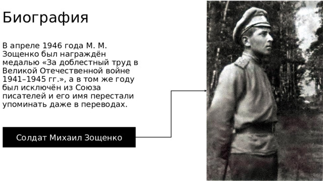 Биография В апреле 1946 года М. М. Зощенко был награждён медалью «За доблестный труд в Великой Отечественной войне 1941–1945 гг.», а в том же году был исключён из Союза писателей и его имя перестали упоминать даже в переводах. Солдат Михаил Зощенко 