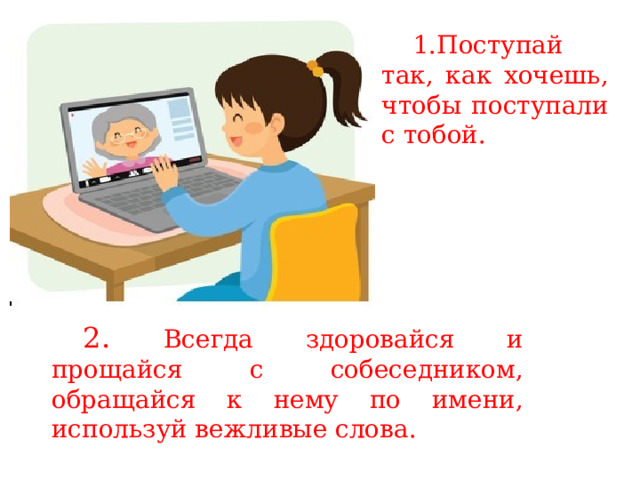 1.Поступай так, как хочешь, чтобы поступали с тобой. 2. Всегда здоровайся и прощайся с собеседником, обращайся к нему по имени, используй вежливые слова. 