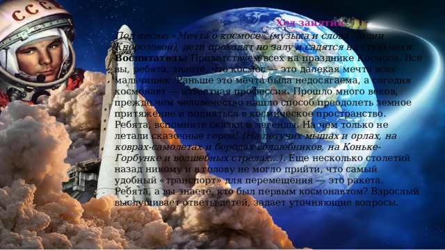  Ход занятия Под песню «Мечта о космосе» (музыка и слова Лилии Кнорозовой), дети проходят по залу и садятся на стульчики.  Воспитатель:  Приветствуем всех на празднике Космоса. Все вы, ребята, знаете, что космос — это далекая мечта всех мальчишек. Раньше это мечта была недосягаема, а сегодня космонавт — известная профессия. Прошло много веков, прежде чем человечество нашло способ преодолеть земное притяжение и подняться в космическое пространство. Ребята, вспомните сказки и легенды. На чем только не летали сказочные герои!  (На летучих мышах и орлах, на коврах-самолетах и бородах волшебников, на Коньке-Горбунке и волшебных стрелах…) . Еще несколько столетий назад никому и в голову не могло прийти, что самый удобный «транспорт» для перемещения — это ракета. Ребята, а вы знаете, кто был первым космонавтом? Взрослый выслушивает ответы детей, задает уточняющие вопросы.   