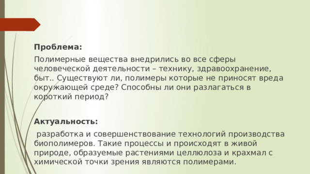 Проблема: Полимерные вещества внедрились во все сферы человеческой деятельности – технику, здравоохранение, быт.. Существуют ли, полимеры которые не приносят вреда окружающей среде? Способны ли они разлагаться в короткий период? Актуальность:  разработка и совершенствование технологий производства биополимеров. Такие процессы и происходят в живой природе, образуемые растениями целлюлоза и крахмал с химической точки зрения являются полимерами. 