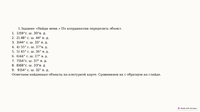 1.Задание «Найди меня.» По координатам определить объект. 1)59°с. ш. 30°в. д. 2).48° с. ш. 44° в. д. ﻿  3)44° с. ш. 33° в. д. ﻿  4) 55° с. ш. 37°в. д. ﻿  5) 45° с. ш. 36° в. д. ﻿  6)44° с. ш. 37° в. д. ﻿  7)54°с. ш. 37° в. д. ﻿ 8)68°с. ш. 33°в. д  9)54° с. ш. 32° в. д. ﻿  Отмечаем найденные объекты на контурной карте. Сравниваем их с образцом на слайде. 