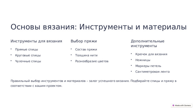 Основы вязания: Инструменты и материалы Инструменты для вязания Выбор пряжи Дополнительные инструменты Прямые спицы Состав пряжи Крючок для вязания Круговые спицы Толщина нити Ножницы Чулочные спицы Разнообразие цветов Маркеры петель Сантиметровая лента Правильный выбор инструментов и материалов – залог успешного вязания. Подбирайте спицы и пряжу в соответствии с вашим проектом.  