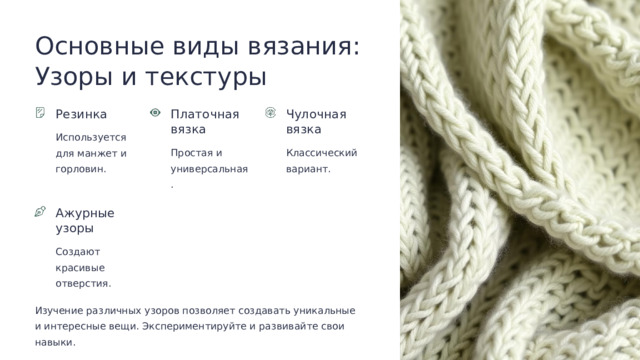 Основные виды вязания: Узоры и текстуры Резинка Платочная вязка Чулочная вязка Используется для манжет и горловин. Простая и универсальная. Классический вариант. Ажурные узоры Создают красивые отверстия. Изучение различных узоров позволяет создавать уникальные и интересные вещи. Экспериментируйте и развивайте свои навыки.  