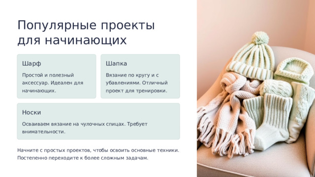 Популярные проекты для начинающих Шарф Шапка Простой и полезный аксессуар. Идеален для начинающих. Вязание по кругу и с убавлениями. Отличный проект для тренировки. Носки Осваиваем вязание на чулочных спицах. Требует внимательности. Начните с простых проектов, чтобы освоить основные техники. Постепенно переходите к более сложным задачам.  