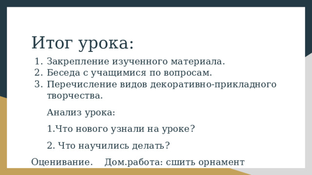 Итог урока: Закрепление изученного материала. Беседа с учащимися по вопросам. Перечисление видов декоративно-прикладного творчества. Анализ урока: 1.Что нового узнали на уроке? 2. Что научились делать? Оценивание. Дом.работа: сшить орнамент 