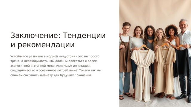 Заключение: Тенденции и рекомендации Устойчивое развитие в модной индустрии - это не просто тренд, а необходимость. Мы должны двигаться к более экологичной и этичной моде, используя инновации, сотрудничество и осознанное потребление. Только так мы сможем сохранить планету для будущих поколений.  