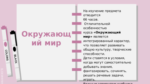 На изучение предмета отводится 66 часов.  Отличительной особенностью курса  «Окружающий мир»  является интегрированный характер, что позволяет развивать общую культуру, творческие способности. Дети ставятся в условия, когда могут самостоятельно добывать знания, фантазировать, сочинять, решать речевые задачи, играть. Важным элементом учебника является рубрика  «Выскажи предположение» Окружающий мир 