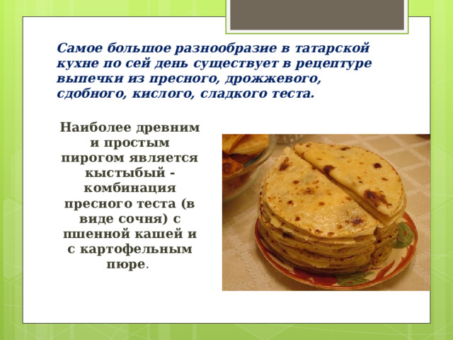 Самое большое разнообразие в татарской кухне по сей день существует в рецептуре выпечки из пресного, дрожжевого, сдобного, кислого, сладкого теста. Наиболее древним и простым пирогом является кыстыбый - комбинация пресного теста (в виде сочня) с пшенной кашей и с картофельным пюре . 