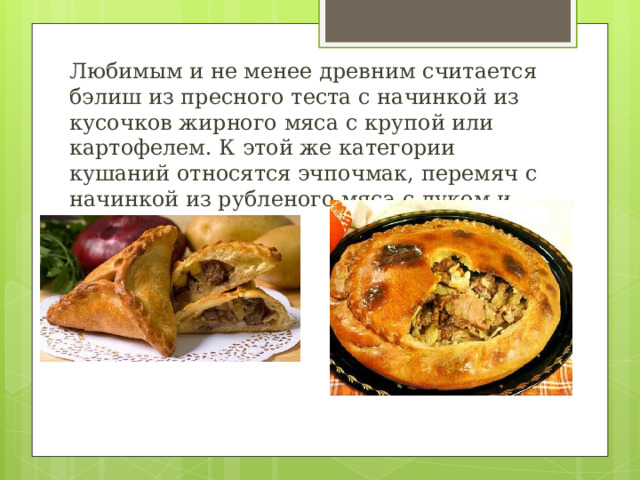 Любимым и не менее древним считается бэлиш из пресного теста с начинкой из кусочков жирного мяса с крупой или картофелем. К этой же категории кушаний относятся эчпочмак, перемяч с начинкой из рубленого мяса с луком и картофелем. 