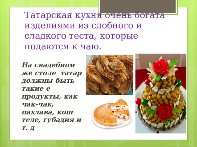 Татарская кухня очень богата изделиями из сдобного и сладкого теста, которые подаются к чаю. На свадебном же столе татар должны быть такие е продукты, как чак-чак, пахлава, кош теле, губадия и т. д 