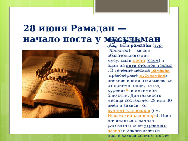 28 июня Рамадан — начало поста у мусульман Рамада́н ( араб.   رمضان ‎‎ )или  рамаза́н  ( тур.   Ramazan ) — месяц обязательного для мусульман  поста  ( саум ) и один из  пяти столпов ислама . В течение месяца  рамадан  правоверные  мусульмане в дневное время отказываются от приёма пищи, питья, курения [1]  и интимной близости. Длительность месяца составляет 29 или 30 дней и зависит от  лунного календаря  (см.  Исламский календарь ). Пост начинается с начала рассвета (после  утреннего   азана ) и заканчивается после захода солнца (после  вечернего   азана ). 